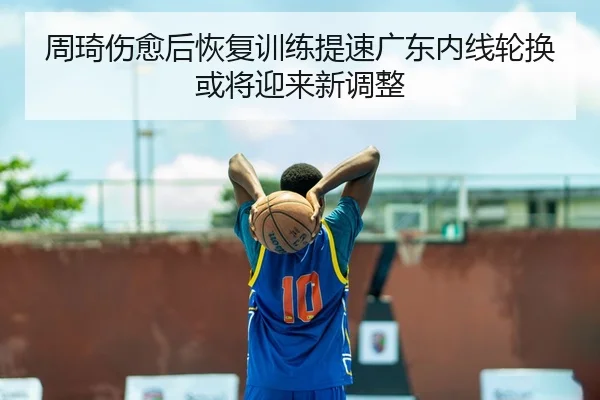 周琦伤愈后恢复训练提速广东内线轮换或将迎来新调整