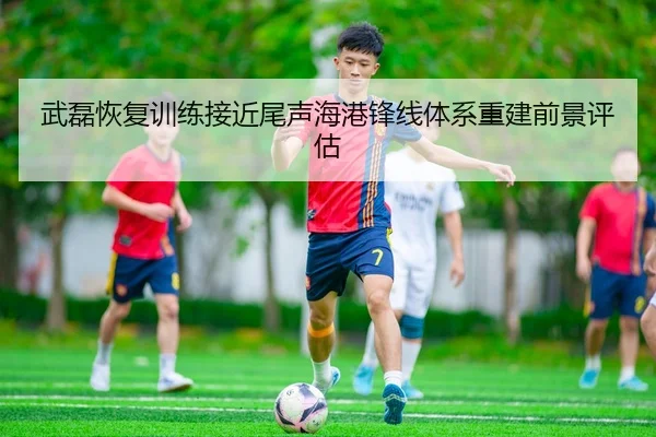 武磊恢复训练接近尾声海港锋线体系重建前景评估