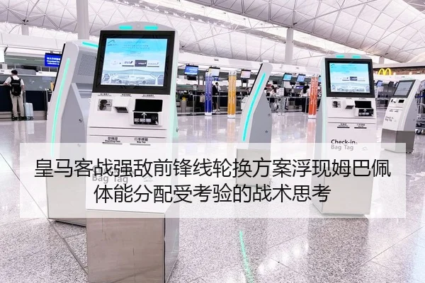 皇马客战强敌前锋线轮换方案浮现姆巴佩体能分配受考验的战术思考