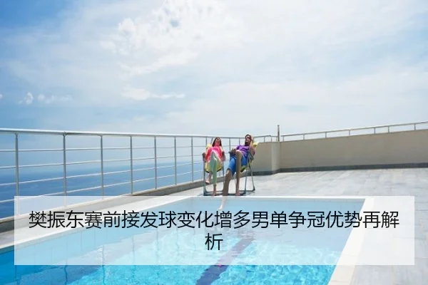 樊振东赛前接发球变化增多男单争冠优势再解析