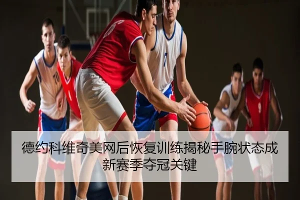 德约科维奇美网后恢复训练揭秘手腕状态成新赛季夺冠关键