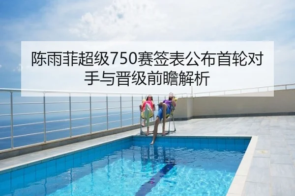 陈雨菲超级750赛签表公布首轮对手与晋级前瞻解析